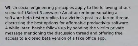 Which social engineering principles apply to the following attack scenario? (Select 3 answers) An attacker impersonating a software beta tester replies to a victim's post in a forum thread discussing the best options for affordable productivity software. A while later, he/she follows up by sending the victim private message mentioning the discussion thread and offering free access to a closed beta version of a fake office app.