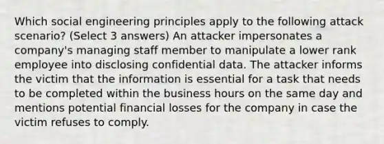 Which social engineering principles apply to the following attack scenario? (Select 3 answers) An attacker impersonates a company's managing staff member to manipulate a lower rank employee into disclosing confidential data. The attacker informs the victim that the information is essential for a task that needs to be completed within the business hours on the same day and mentions potential financial losses for the company in case the victim refuses to comply.