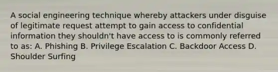 A social engineering technique whereby attackers under disguise of legitimate request attempt to gain access to confidential information they shouldn't have access to is commonly referred to as: A. Phishing B. Privilege Escalation C. Backdoor Access D. Shoulder Surfing