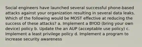 Social engineers have launched several successful phone-based attacks against your organization resulting in several data leaks. Which of the following would be MOST effective at reducing the success of these attacks? a. Implement a BYOD (bring your own device) policy b. Update the an AUP (acceptable use policy) c. Implement a least privilege policy d. Implement a program to increase security awareness