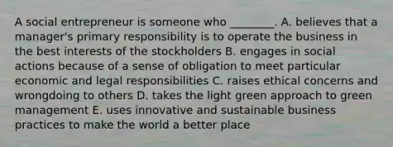 A social entrepreneur is someone who​ ________. A. believes that a​ manager's primary responsibility is to operate the business in the best interests of the stockholders B. engages in social actions because of a sense of obligation to meet particular economic and legal responsibilities C. raises ethical concerns and wrongdoing to others D. takes the light green approach to green management E. uses innovative and sustainable business practices to make the world a better place