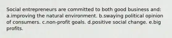 Social entrepreneurs are committed to both good business and: a.improving the natural environment. b.swaying political opinion of consumers. c.non-profit goals. d.positive social change. e.big profits.