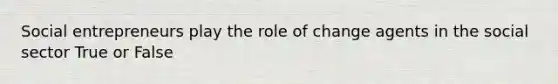 Social entrepreneurs play the role of change agents in the social sector True or False