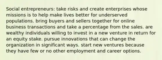 Social entrepreneurs: take risks and create enterprises whose missions is to help make lives better for underserved populations. bring buyers and sellers together for online business transactions and take a percentage from the sales. are wealthy individuals willing to invest in a new venture in return for an equity stake. pursue innovations that can change the organization in significant ways. start new ventures because they have few or no other employment and career options.