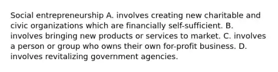 Social entrepreneurship A. involves creating new charitable and civic organizations which are financially self-sufficient. B. involves bringing new products or services to market. C. involves a person or group who owns their own for-profit business. D. involves revitalizing government agencies.