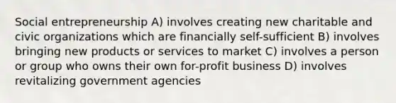 Social entrepreneurship A) involves creating new charitable and civic organizations which are financially self-sufficient B) involves bringing new products or services to market C) involves a person or group who owns their own for-profit business D) involves revitalizing government agencies