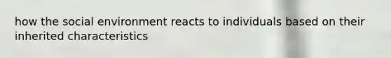 how the social environment reacts to individuals based on their inherited characteristics