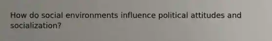 How do social environments influence political attitudes and socialization?