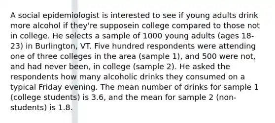 A social epidemiologist is interested to see if young adults drink more alcohol if they're supposein college compared to those not in college. He selects a sample of 1000 young adults (ages 18-23) in Burlington, VT. Five hundred respondents were attending one of three colleges in the area (sample 1), and 500 were not, and had never been, in college (sample 2). He asked the respondents how many alcoholic drinks they consumed on a typical Friday evening. The mean number of drinks for sample 1 (college students) is 3.6, and the mean for sample 2 (non-students) is 1.8.