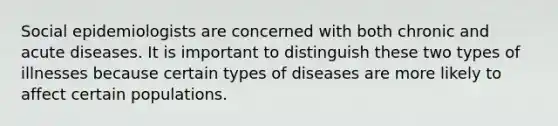 Social epidemiologists are concerned with both chronic and acute diseases. It is important to distinguish these two types of illnesses because certain types of diseases are more likely to affect certain populations.