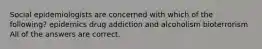 Social epidemiologists are concerned with which of the following? epidemics drug addiction and alcoholism bioterrorism All of the answers are correct.