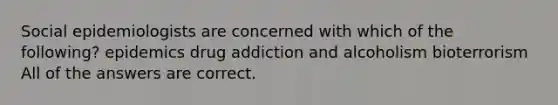 Social epidemiologists are concerned with which of the following? epidemics drug addiction and alcoholism bioterrorism All of the answers are correct.