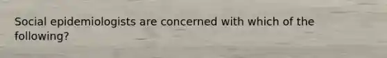 Social epidemiologists are concerned with which of the following?