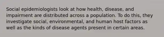 Social epidemiologists look at how health, disease, and impairment are distributed across a population. To do this, they investigate social, environmental, and human host factors as well as the kinds of disease agents present in certain areas.