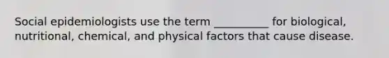 Social epidemiologists use the term __________ for biological, nutritional, chemical, and physical factors that cause disease.