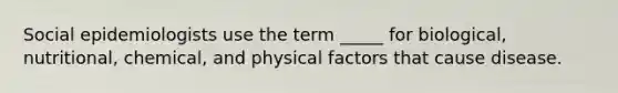 Social epidemiologists use the term _____ for biological, nutritional, chemical, and physical factors that cause disease.