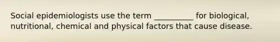 Social epidemiologists use the term __________ for biological, nutritional, chemical and physical factors that cause disease.