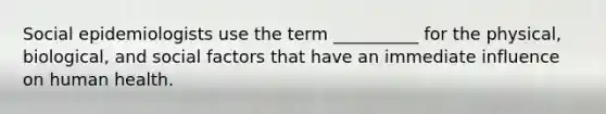 Social epidemiologists use the term __________ for the physical, biological, and social factors that have an immediate influence on human health.