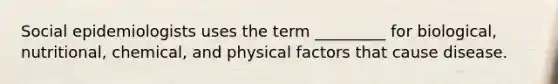 Social epidemiologists uses the term _________ for biological, nutritional, chemical, and physical factors that cause disease.
