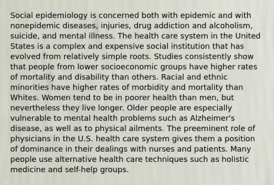 Social epidemiology is concerned both with epidemic and with nonepidemic diseases, injuries, drug addiction and alcoholism, suicide, and mental illness. The health care system in the United States is a complex and expensive social institution that has evolved from relatively simple roots. Studies consistently show that people from lower socioeconomic groups have higher rates of mortality and disability than others. Racial and ethnic minorities have higher rates of morbidity and mortality than Whites. Women tend to be in poorer health than men, but nevertheless they live longer. Older people are especially vulnerable to mental health problems such as Alzheimer's disease, as well as to physical ailments. The preeminent role of physicians in the U.S. health care system gives them a position of dominance in their dealings with nurses and patients. Many people use alternative health care techniques such as holistic medicine and self-help groups.