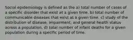 Social epidemiology is defined as the a) total number of cases of a specific disorder that exist at a given time. b) total number of communicable diseases that exist at a given time. c) study of the distribution of disease, impairment, and general health status across a population. d) total number of infant deaths for a given population during a specific period of time.