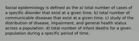 Social epidemiology is defined as the a) total number of cases of a specific disorder that exist at a given time. b) total number of communicable diseases that exist at a given time. c) study of the distribution of disease, impairment, and general health status across a population. d) total number of infant deaths for a given population during a specific period of time.