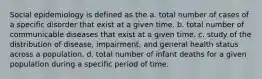 Social epidemiology is defined as the a. total number of cases of a specific disorder that exist at a given time. b. total number of communicable diseases that exist at a given time. c. study of the distribution of disease, impairment, and general health status across a population. d. total number of infant deaths for a given population during a specific period of time.