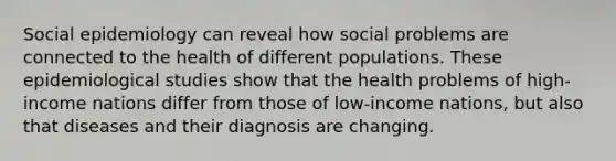 Social epidemiology can reveal how social problems are connected to the health of different populations. These epidemiological studies show that the health problems of high-income nations differ from those of low-income nations, but also that diseases and their diagnosis are changing.