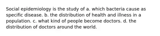 Social epidemiology is the study of a. which bacteria cause as specific disease. b. the distribution of health and illness in a population. c. what kind of people become doctors. d. the distribution of doctors around the world.