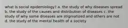 what is social epidemiology? a. the study of why diseases spread b. the study of the causes and distribution of diseases c. the study of why some diseases are stigmatized and others are not d. the study of the mental health of a society