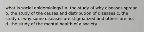 what is social epidemiology? a. the study of why diseases spread b. the study of the causes and distribution of diseases c. the study of why some diseases are stigmatized and others are not d. the study of the mental health of a society