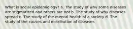 What is social epidemiology? a. The study of why some diseases are stigmatized and others are not b. The study of why diseases spread c. The study of the mental health of a society d. The study of the causes and distribution of diseases