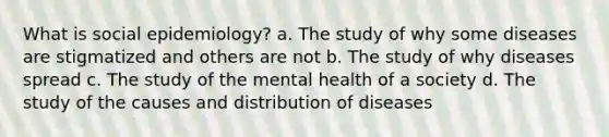 What is social epidemiology? a. The study of why some diseases are stigmatized and others are not b. The study of why diseases spread c. The study of the mental health of a society d. The study of the causes and distribution of diseases