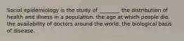 Social epidemiology is the study of ________ the distribution of health and illness in a population. the age at which people die. the availability of doctors around the world. the biological basis of disease.