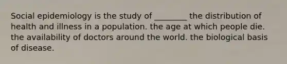 Social epidemiology is the study of ________ the distribution of health and illness in a population. the age at which people die. the availability of doctors around the world. the biological basis of disease.