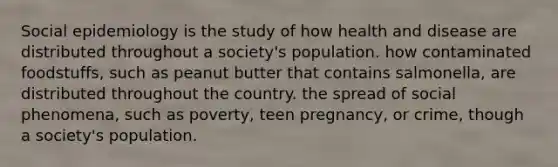 Social epidemiology is the study of how health and disease are distributed throughout a society's population. how contaminated foodstuffs, such as peanut butter that contains salmonella, are distributed throughout the country. the spread of social phenomena, such as poverty, teen pregnancy, or crime, though a society's population.