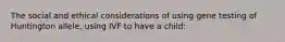 The social and ethical considerations of using gene testing of Huntington allele, using IVF to have a child: