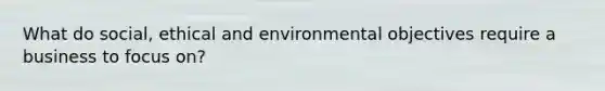 What do social, ethical and environmental objectives require a business to focus on?