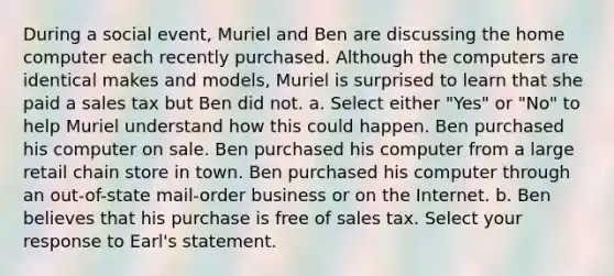During a social event, Muriel and Ben are discussing the home computer each recently purchased. Although the computers are identical makes and models, Muriel is surprised to learn that she paid a sales tax but Ben did not. a. Select either "Yes" or "No" to help Muriel understand how this could happen. Ben purchased his computer on sale. Ben purchased his computer from a large retail chain store in town. Ben purchased his computer through an out-of-state mail-order business or on the Internet. b. Ben believes that his purchase is free of sales tax. Select your response to Earl's statement.