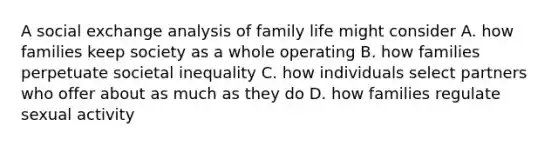 A social exchange analysis of family life might consider A. how families keep society as a whole operating B. how families perpetuate societal inequality C. how individuals select partners who offer about as much as they do D. how families regulate sexual activity