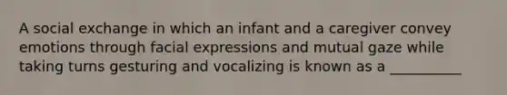 A social exchange in which an infant and a caregiver convey emotions through facial expressions and mutual gaze while taking turns gesturing and vocalizing is known as a __________