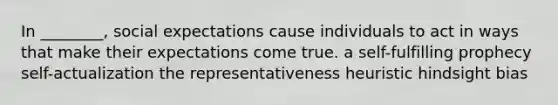 In ________, social expectations cause individuals to act in ways that make their expectations come true. a self-fulfilling prophecy self-actualization the representativeness heuristic hindsight bias