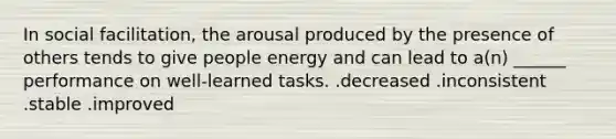 In social facilitation, the arousal produced by the presence of others tends to give people energy and can lead to a(n) ______ performance on well-learned tasks. .decreased .inconsistent .stable .improved