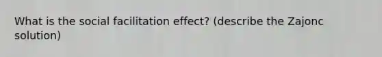 What is the social facilitation effect? (describe the Zajonc solution)