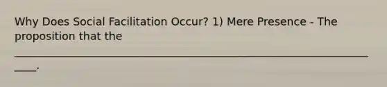 Why Does Social Facilitation Occur? 1) Mere Presence - The proposition that the _____________________________________________________________________.