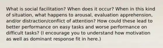 What is social facilitation? When does it occur? When in this kind of situation, what happens to arousal, evaluation apprehension, and/or distraction/conflict of attention? How could these lead to better performance on easy tasks and worse performance on difficult tasks? (I encourage you to understand how motivation as well as dominant response fit in here.)