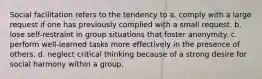 Social facilitation refers to the tendency to a. comply with a large request if one has previously complied with a small request. b. lose self-restraint in group situations that foster anonymity. c. perform well-learned tasks more effectively in the presence of others. d. neglect critical thinking because of a strong desire for social harmony within a group.