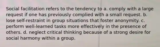 Social facilitation refers to the tendency to a. comply with a large request if one has previously complied with a small request. b. lose self-restraint in group situations that foster anonymity. c. perform well-learned tasks more effectively in the presence of others. d. neglect critical thinking because of a strong desire for social harmony within a group.