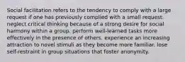 Social facilitation refers to the tendency to comply with a large request if one has previously complied with a small request. neglect critical thinking because of a strong desire for social harmony within a group. perform well-learned tasks more effectively in the presence of others. experience an increasing attraction to novel stimuli as they become more familiar. lose self-restraint in group situations that foster anonymity.