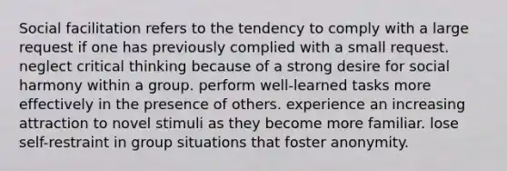 Social facilitation refers to the tendency to comply with a large request if one has previously complied with a small request. neglect critical thinking because of a strong desire for social harmony within a group. perform well-learned tasks more effectively in the presence of others. experience an increasing attraction to novel stimuli as they become more familiar. lose self-restraint in group situations that foster anonymity.